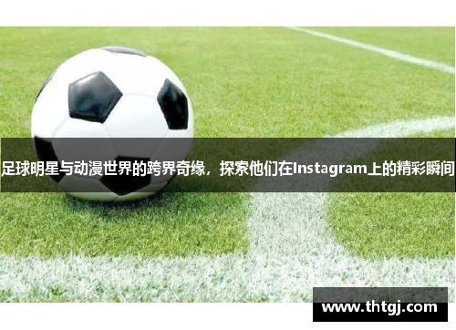 足球明星与动漫世界的跨界奇缘，探索他们在Instagram上的精彩瞬间