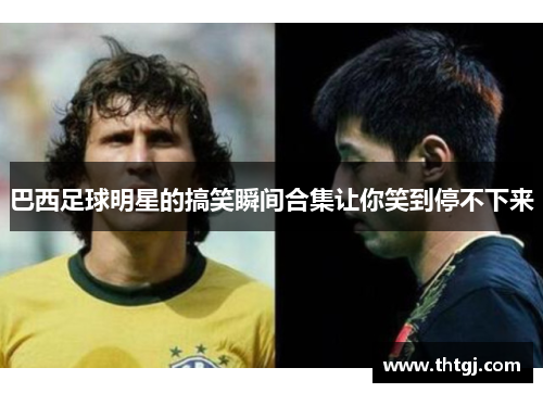 巴西足球明星的搞笑瞬间合集让你笑到停不下来
