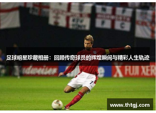 足球明星珍藏相册：回顾传奇球员的辉煌瞬间与精彩人生轨迹