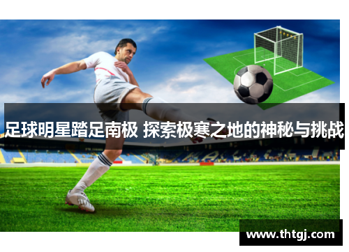 足球明星踏足南极 探索极寒之地的神秘与挑战