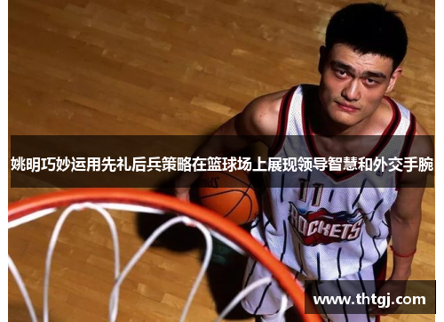 姚明巧妙运用先礼后兵策略在篮球场上展现领导智慧和外交手腕