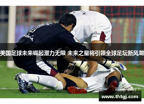 美国足球未来崛起潜力无限 未来之星将引领全球足坛新风潮