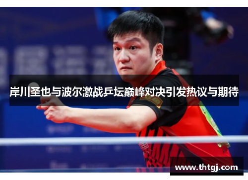 岸川圣也与波尔激战乒坛巅峰对决引发热议与期待