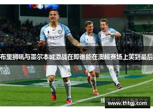 布里狮吼与墨尔本城激战在即谁能在澳超赛场上笑到最后
